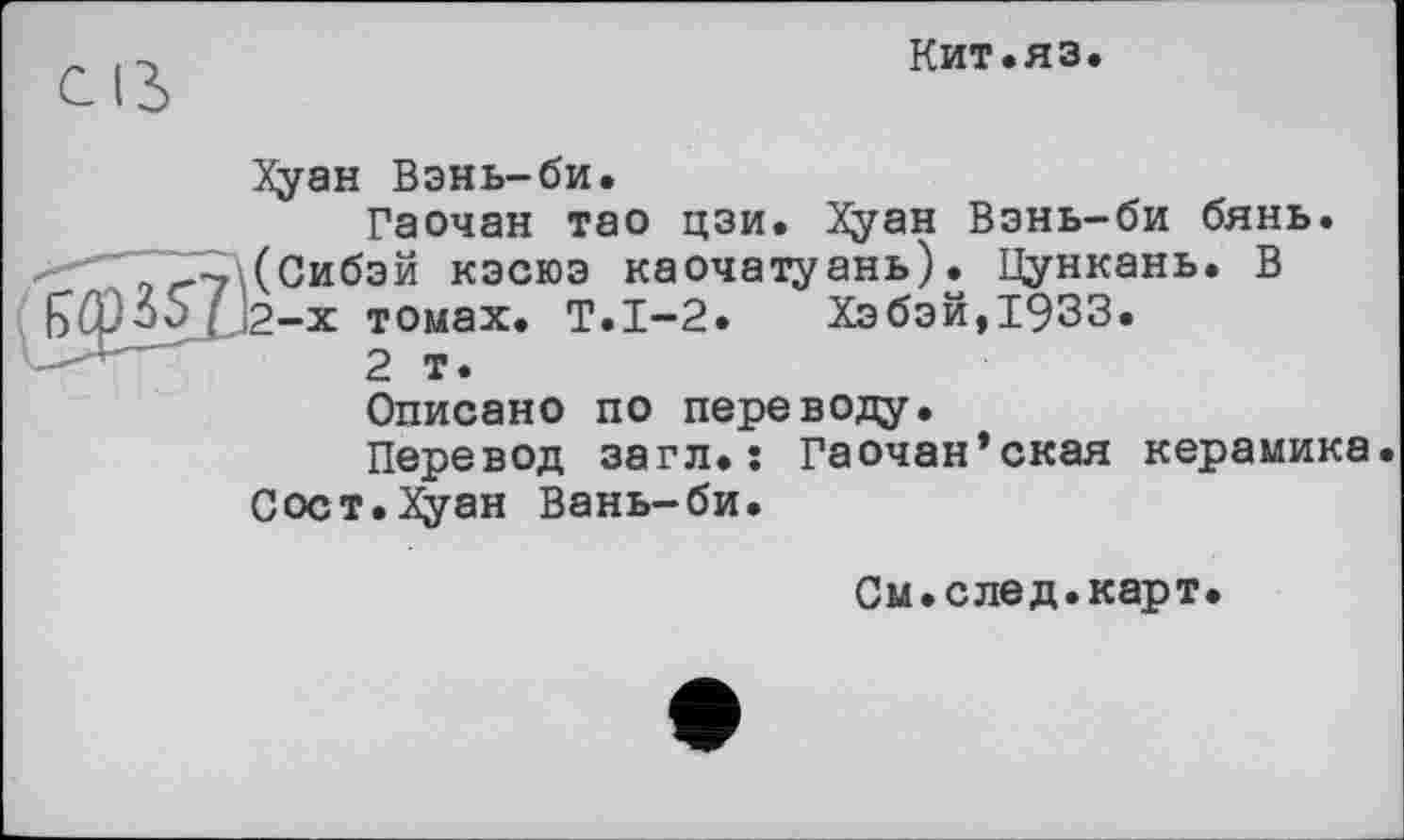 ﻿Кит.яз
Хуан Вэнь-би.
Гаочан тао цзи. Хуан Взнь-би бянь. --7\(Сибэй кэсюэ каочатуань). Цункань. В томах. Т.1-2. Хэбэй,1933.
2 т.
Описано по переводу.
Перевод загл.î Гаочан’ская керамика Сост.Хуан Вань-би.
См.след.карт.